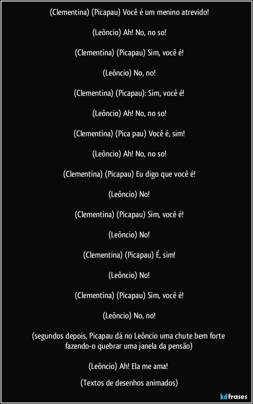 (Clementina) (Picapau) Você é um menino atrevido!

(Leôncio) Ah! No, no so!

(Clementina) (Picapau) Sim, você é!

(Leôncio) No, no!

(Clementina) (Picapau): Sim, você é!

(Leôncio) Ah! No, no so!

(Clementina) (Pica pau) Você é, sim!

(Leôncio) Ah! No, no so!

(Clementina) (Picapau) Eu digo que você é!

(Leôncio) No!

(Clementina) (Picapau) Sim, você é!

(Leôncio) No!

(Clementina) (Picapau) É, sim!

(Leôncio) No!

(Clementina) (Picapau) Sim, você é!

(Leôncio) No, no!

(segundos depois, Picapau dá no Leôncio uma chute bem forte fazendo-o quebrar uma janela da pensão)

(Leôncio) Ah! Ela me ama! (Textos de desenhos animados)