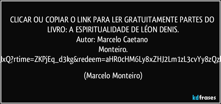 CLICAR OU COPIAR O LINK PARA LER GRATUITAMENTE PARTES DO LIVRO: A ESPIRITUALIDADE DE LÉON DENIS.
Autor: Marcelo Caetano Monteiro.
https://onedrive.live.com/:w:/g/personal/3C8DEC28BC74BD8C/IQCztIRkonJERZCUb6Cp-Rb8AdP7_OToW_IkitXALJgOJxQ?rtime=ZKPjEq_d3kg&redeem=aHR0cHM6Ly8xZHJ2Lm1zL3cvYy8zQzhERUMyOEJDNzRCRDhDL0ViTzBoR1NpY2tSRmtKUnZvS241RnZ3QjBfdjg1T2hiOGlTSzFjQXNtQTRuRkE_ZT1lMXRDY2s (Marcelo Monteiro)