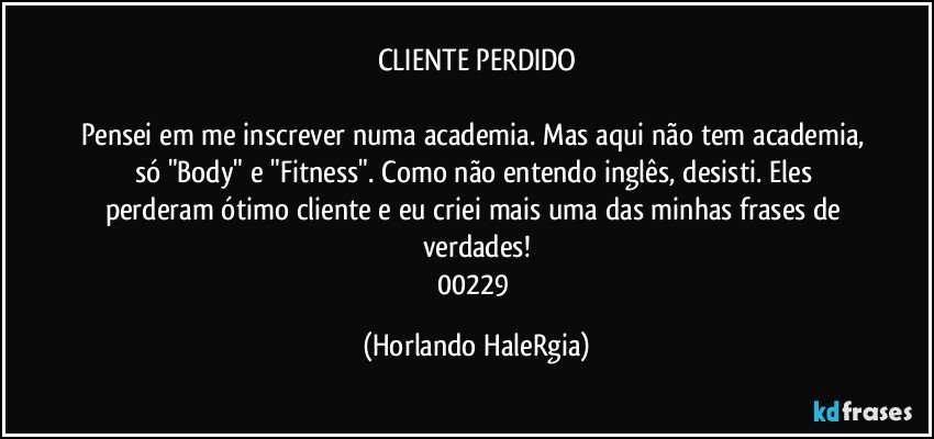 CLIENTE PERDIDO

Pensei em me inscrever numa academia. Mas aqui não tem academia, só "Body" e "Fitness". Como não entendo inglês, desisti. Eles perderam ótimo cliente e eu criei mais uma das minhas frases de verdades!
00229 (Horlando HaleRgia)