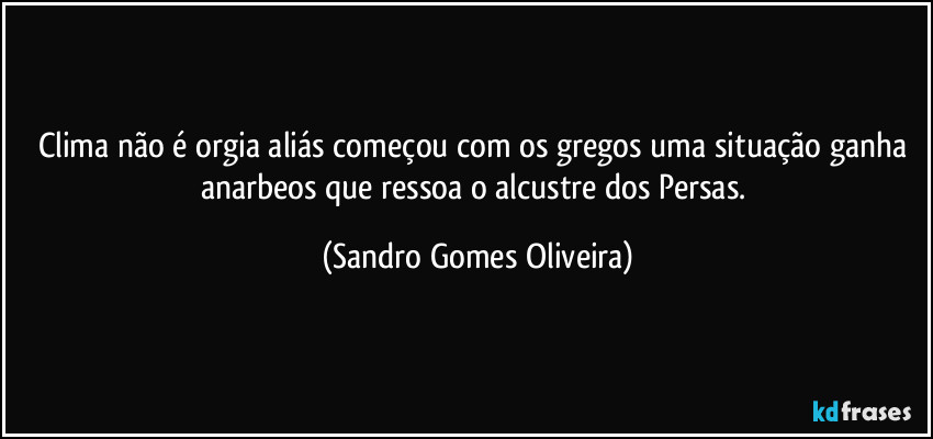 Clima não é orgia aliás começou com os gregos uma situação ganha anarbeos que ressoa o alcustre dos Persas. (Sandro Gomes Oliveira)