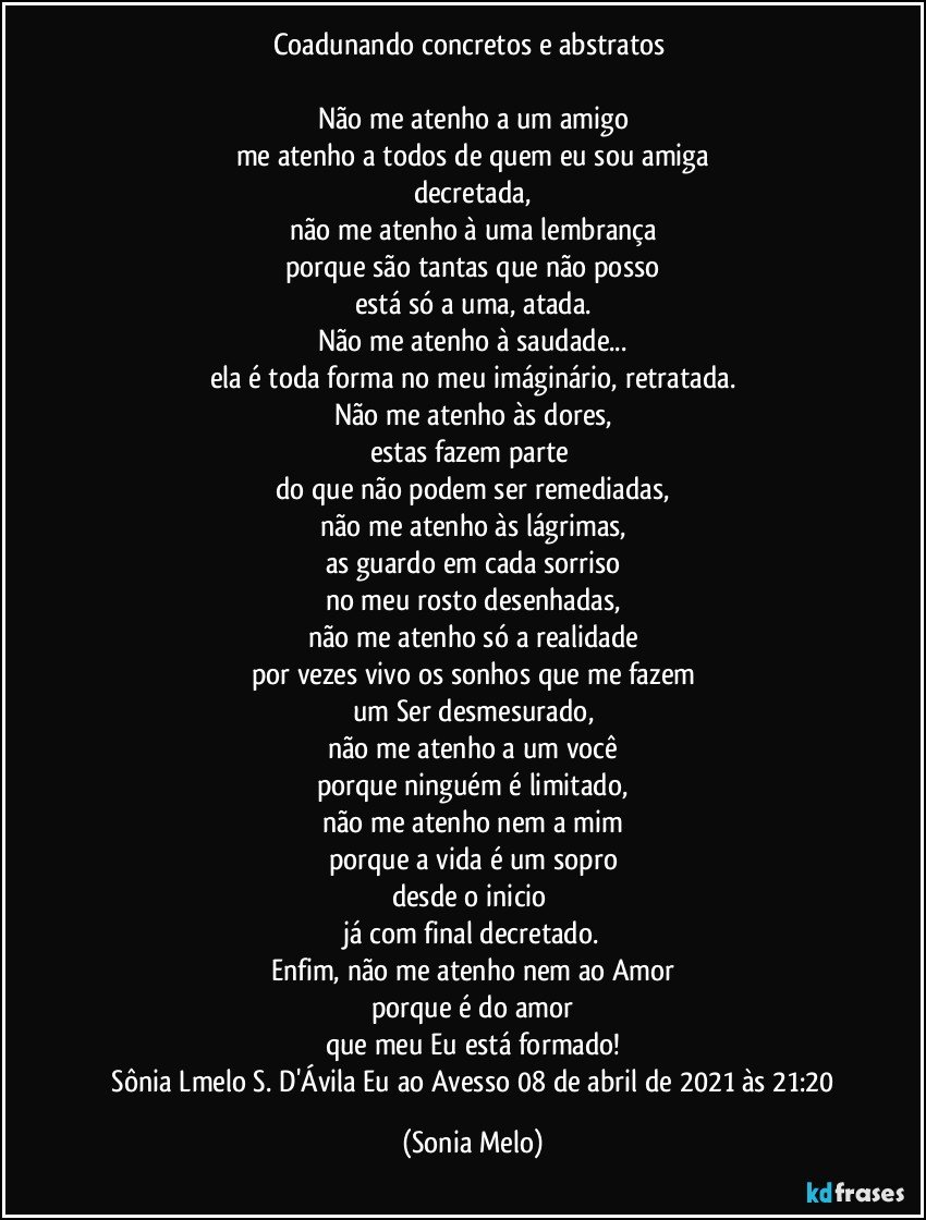 Coadunando concretos e abstratos 

Não me atenho a um amigo
me atenho a todos de quem eu sou amiga
decretada,
não me atenho à uma lembrança
porque são tantas que não posso
está só a uma, atada.
Não me atenho à saudade...
ela é toda forma no meu imáginário, retratada.
Não me atenho às dores,
estas fazem parte 
do que não podem ser remediadas,
não me atenho às lágrimas,
as guardo em cada sorriso
no meu rosto desenhadas,
não me atenho só a realidade
por vezes vivo os sonhos que me fazem
um Ser desmesurado,
não me atenho a um você
porque ninguém é limitado,
não me atenho nem a mim
porque a vida é um sopro
desde o inicio 
já com final decretado.
Enfim, não me atenho nem ao Amor
porque é do amor
que meu Eu está formado!
 Sônia Lmelo S. D'Ávila    Eu ao Avesso 08 de abril de 2021 às 21:20 (Sonia Melo)