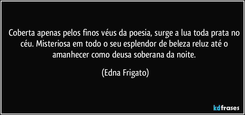 Coberta apenas pelos finos véus da poesia, surge a lua toda prata no céu. Misteriosa em todo o seu esplendor de beleza reluz até o amanhecer como deusa soberana da noite. (Edna Frigato)