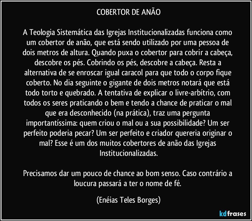 COBERTOR DE ANÃO

A Teologia Sistemática das Igrejas Institucionalizadas funciona como um cobertor de anão, que está sendo utilizado por uma pessoa de dois metros de altura. Quando puxa o cobertor para cobrir a cabeça, descobre os pés. Cobrindo os pés, descobre a cabeça. Resta a alternativa de se enroscar igual caracol para que todo o corpo fique coberto. No dia seguinte o gigante de dois metros notará que está todo torto e quebrado. A tentativa de explicar o livre-arbítrio, com todos os seres praticando o bem e tendo a chance de praticar o mal que era desconhecido (na prática), traz uma pergunta importantíssima: quem criou o mal ou a sua possibilidade? Um ser perfeito poderia pecar? Um ser perfeito e criador quereria originar o mal? Esse é um dos muitos cobertores de anão das Igrejas Institucionalizadas.

Precisamos dar um pouco de chance ao bom senso. Caso contrário a loucura passará a ter o nome de fé. (Enéias Teles Borges)