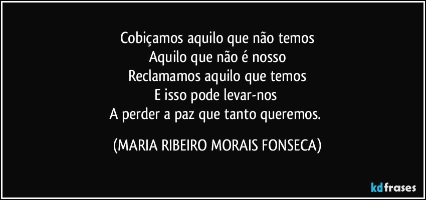 Cobiçamos aquilo que não temos
Aquilo que não é nosso
Reclamamos aquilo que temos
E isso pode levar-nos 
A perder a paz que tanto queremos. (MARIA RIBEIRO MORAIS FONSECA)