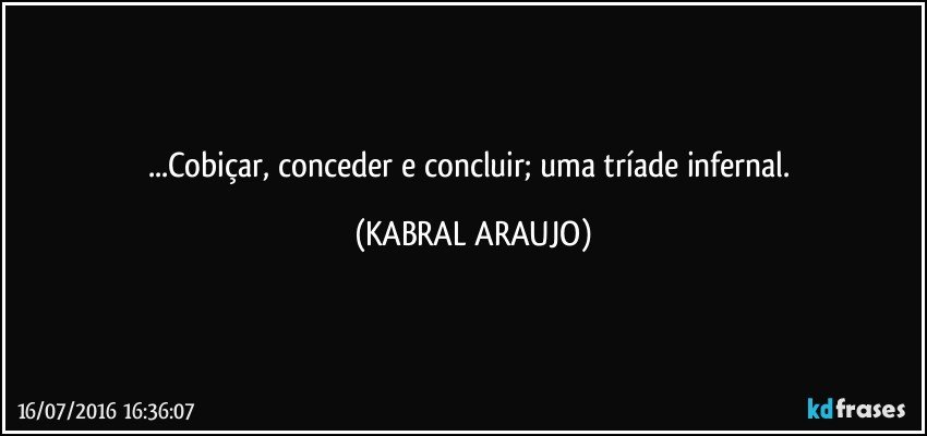 ...Cobiçar, conceder e concluir; uma tríade infernal. (KABRAL ARAUJO)