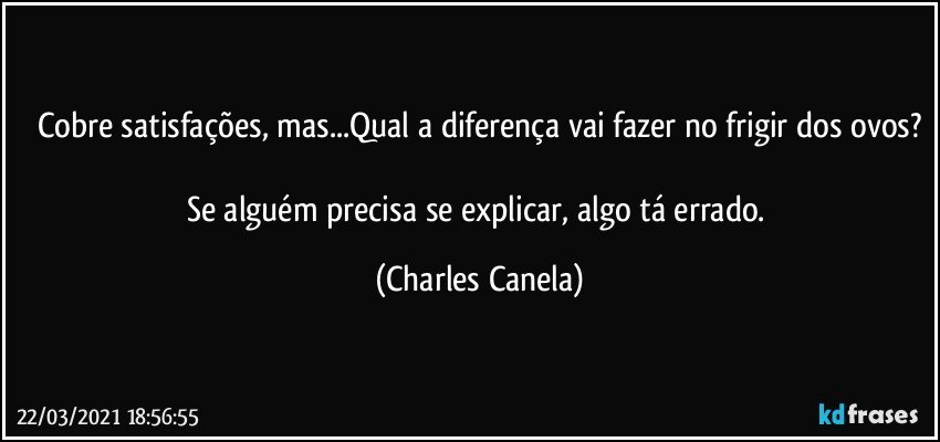 Cobre satisfações, mas...Qual a diferença vai fazer no frigir dos ovos?

Se alguém precisa se explicar, algo tá errado. (Charles Canela)