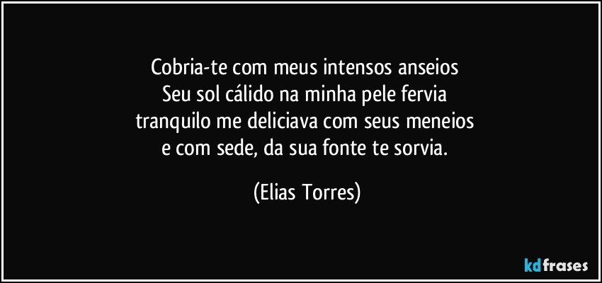 Cobria-te com meus intensos anseios 
Seu sol cálido na minha pele fervia 
tranquilo me deliciava com seus meneios  
e com sede, da sua fonte te sorvia. (Elias Torres)