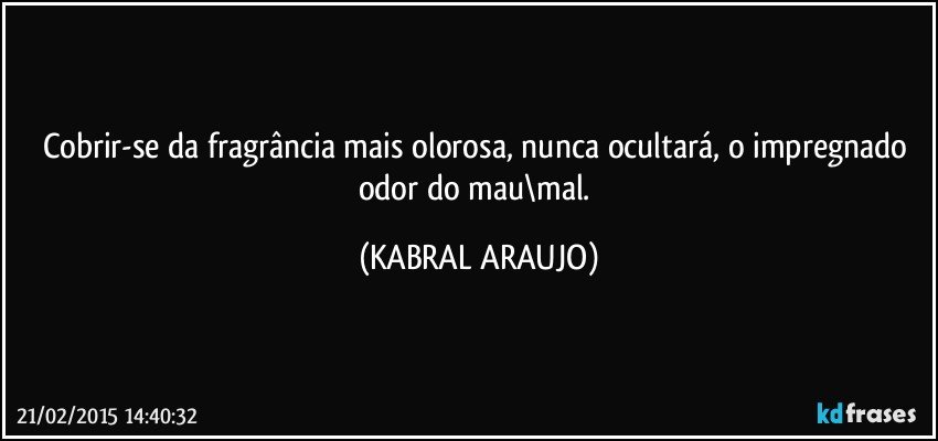 Cobrir-se da fragrância mais olorosa, nunca ocultará, o impregnado odor do mau\mal. (KABRAL ARAUJO)