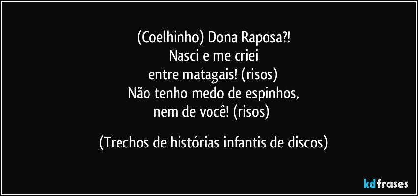 (Coelhinho) Dona Raposa?!
Nasci e me criei
entre matagais! (risos)
Não tenho medo de espinhos,
nem de você! (risos) (Trechos de histórias infantis de discos)