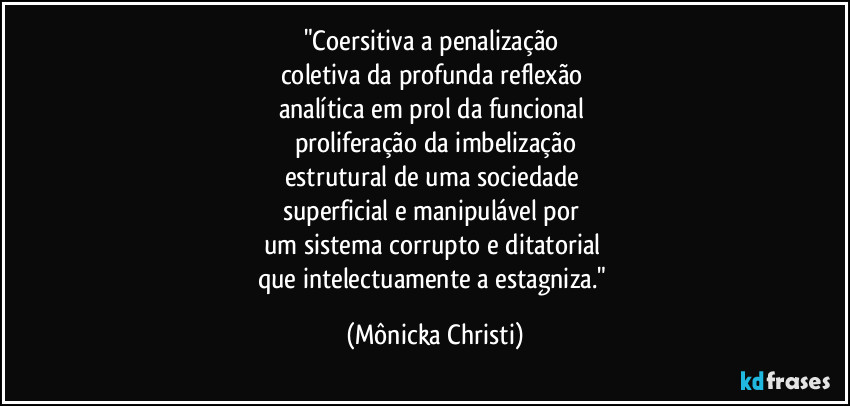 "Coersitiva a penalização 
coletiva da profunda reflexão 
analítica em prol da funcional 
proliferação da imbelização
estrutural de uma sociedade 
superficial e manipulável por 
um sistema corrupto e ditatorial 
que intelectuamente a estagniza." (Mônicka Christi)