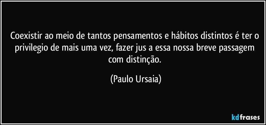 Coexistir ao meio de tantos pensamentos e hábitos distintos é ter o privilegio de mais uma vez, fazer jus a essa nossa breve passagem com distinção. (Paulo Ursaia)