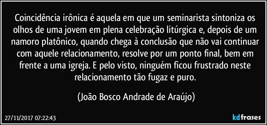 Coincidência irônica é aquela em que um seminarista sintoniza os olhos de uma jovem em plena celebração litúrgica e, depois de um namoro platônico, quando chega à conclusão que não vai continuar com aquele relacionamento, resolve por um ponto final, bem em frente a uma igreja. E pelo visto, ninguém ficou frustrado neste relacionamento tão fugaz e puro. (João Bosco Andrade de Araújo)