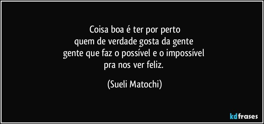 Coisa boa é ter por perto
quem de verdade gosta da gente 
gente que faz o possível e o impossível 
pra nos ver feliz. (Sueli Matochi)