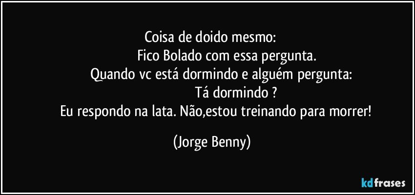 Coisa de doido mesmo: 
                                   Fico Bolado com essa pergunta. 
                  Quando vc está dormindo e alguém pergunta:
                                                  Tá dormindo ?
           Eu respondo na lata. Não,estou  treinando para morrer! (Jorge Benny)