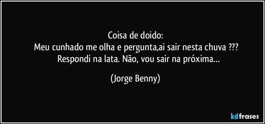 Coisa de doido:
    Meu cunhado me olha e pergunta,ai sair nesta chuva ???
                Respondi na lata. Não, vou sair na próxima… (Jorge Benny)