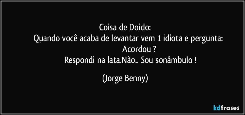 Coisa de Doido:
         Quando você acaba de levantar vem 1 idiota e pergunta:
                                                   Acordou ?
                        Respondi na lata.Não.. Sou sonâmbulo ! (Jorge Benny)