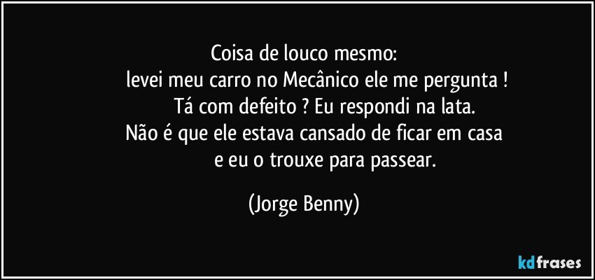 Coisa de louco mesmo:
                 levei meu carro no Mecânico ele me  pergunta !
                             Tá com defeito ?  Eu respondi na lata.
                  Não é que ele estava cansado de ficar em casa 
                                 e eu o trouxe para passear. (Jorge Benny)