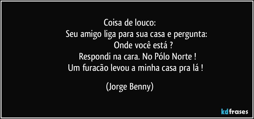 Coisa de louco:
                     Seu amigo liga para sua casa e pergunta:
                                               Onde você está ?
                             Respondi na cara. No Pólo Norte ! 
                        Um furacão levou a minha casa pra lá ! (Jorge Benny)