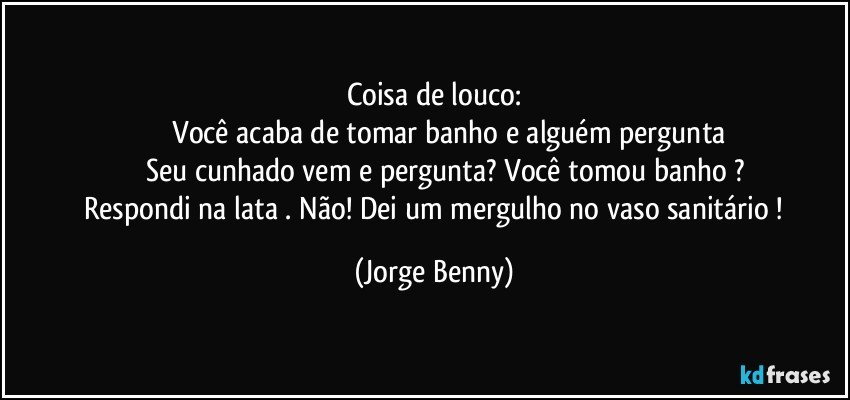 Coisa de louco:
              Você acaba de tomar banho e alguém pergunta
          Seu cunhado vem e pergunta? Você tomou banho ?
   Respondi na lata . Não! Dei um mergulho no vaso sanitário ! (Jorge Benny)