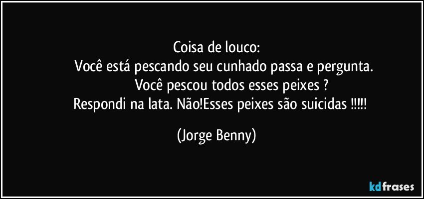 Coisa de louco:
             Você está pescando seu cunhado passa e pergunta.
                             Você pescou todos esses peixes ?
          Respondi na lata. Não!Esses peixes são  suicidas !!! (Jorge Benny)