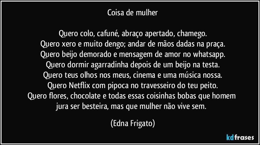 Coisa de mulher

Quero colo, cafuné, abraço apertado, chamego.
Quero xero e muito dengo; andar de mãos dadas na praça.
Quero beijo demorado e mensagem de amor no whatsapp.
Quero dormir agarradinha depois de um beijo na testa.
Quero teus olhos nos meus, cinema e uma música nossa.
Quero Netflix com pipoca no travesseiro do teu peito.
Quero flores, chocolate e todas essas coisinhas bobas que homem jura ser besteira, mas que mulher não vive sem. (Edna Frigato)