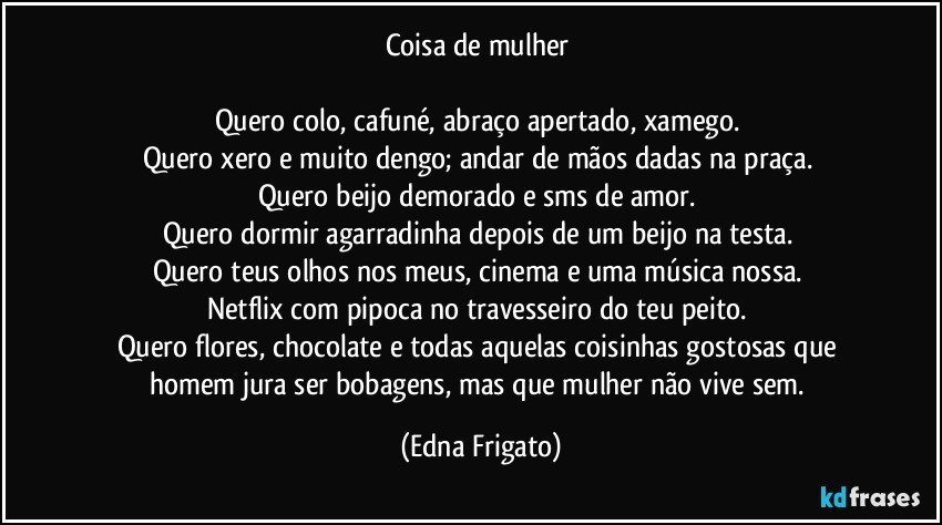 Coisa de mulher 

Quero colo, cafuné, abraço apertado, xamego. 
Quero xero e muito dengo; andar de mãos dadas na praça. 
Quero beijo demorado e sms de amor. 
Quero dormir agarradinha depois de um beijo na testa. 
Quero teus olhos nos meus, cinema e uma música nossa. 
Netflix com pipoca no travesseiro do teu peito. 
Quero flores, chocolate e todas aquelas coisinhas gostosas que homem jura ser bobagens, mas que mulher não vive sem. (Edna Frigato)