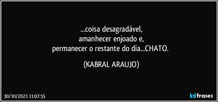 ...coisa desagradável,
amanhecer enjoado e,
permanecer o restante do dia...CHATO. (KABRAL ARAUJO)