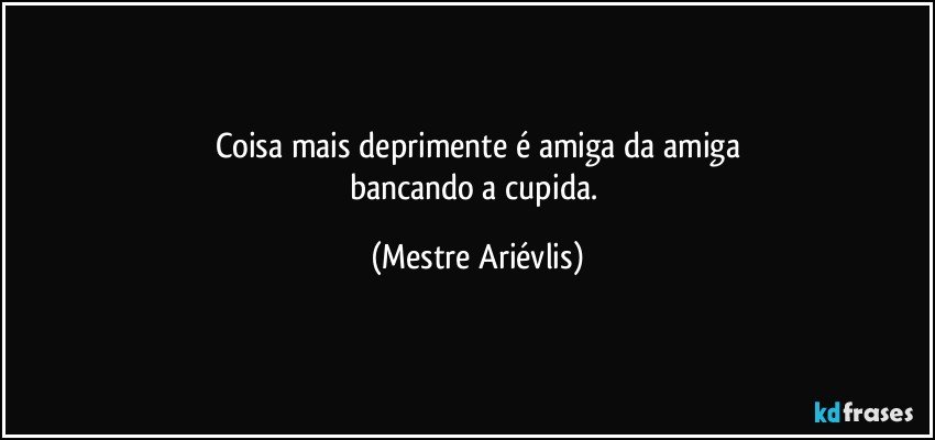 Coisa mais deprimente é amiga da amiga
bancando a cupida. (Mestre Ariévlis)