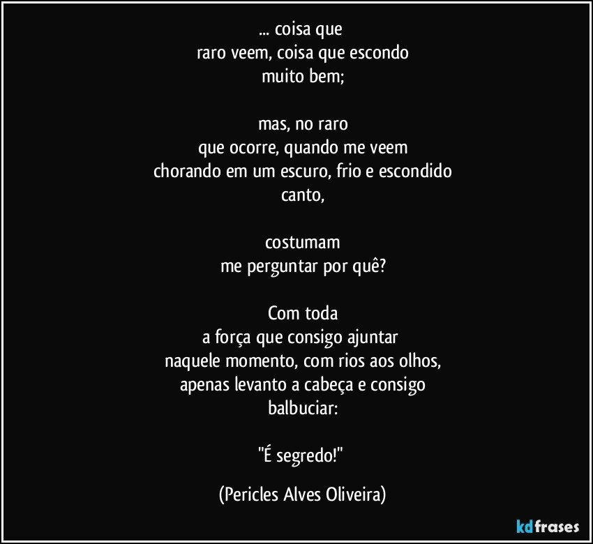 ... coisa que 
raro veem, coisa que escondo
muito bem;

mas, no raro
que ocorre, quando me veem
chorando em um escuro, frio e escondido
canto,

costumam
me perguntar por quê?

Com toda
a força que consigo ajuntar 
naquele momento, com rios aos olhos,
apenas levanto a cabeça e consigo
balbuciar:

"É segredo!" (Pericles Alves Oliveira)