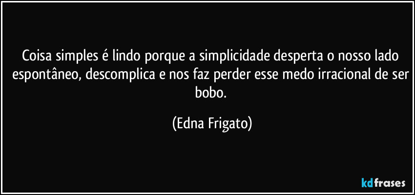 Coisa simples é lindo porque a simplicidade desperta o nosso lado espontâneo, descomplica e nos faz perder esse medo irracional de ser bobo. (Edna Frigato)