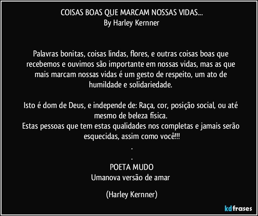 COISAS BOAS QUE MARCAM NOSSAS VIDAS...
By Harley Kernner


Palavras bonitas, coisas lindas, flores, e outras coisas boas que recebemos e ouvimos são importante em nossas vidas, mas as que mais marcam nossas vidas é um gesto de respeito, um ato de humildade e solidariedade. 

Isto é dom de Deus, e independe de: Raça, cor, posição social, ou até mesmo de beleza física. 
Estas pessoas que tem estas qualidades nos completas e jamais serão esquecidas, assim como você!!!
.
.
POETA MUDO
Umanova versão de amar (Harley Kernner)