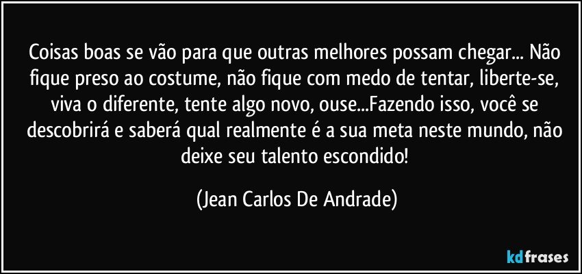 Coisas boas se vão para que outras melhores possam chegar... Não fique preso ao costume, não fique com medo de tentar, liberte-se, viva o diferente, tente algo novo, ouse...Fazendo isso, você se descobrirá e saberá qual realmente é a sua meta neste mundo, não deixe seu talento escondido! (Jean Carlos De Andrade)