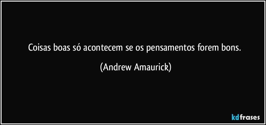 Coisas boas só acontecem se os pensamentos forem bons. (Andrew Amaurick)