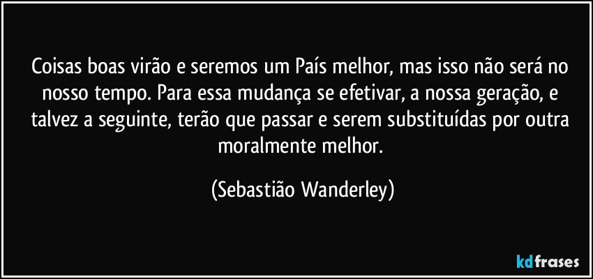 Coisas boas virão e seremos um País melhor, mas isso não será no nosso tempo. Para essa mudança se efetivar, a nossa geração, e talvez a seguinte, terão que passar e serem substituídas por outra moralmente melhor. (Sebastião Wanderley)