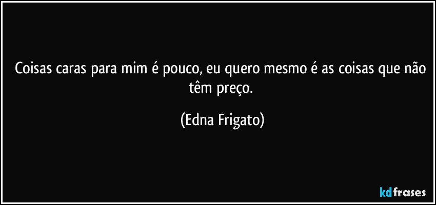 Coisas caras para mim é pouco, eu quero mesmo é as coisas que não têm preço. (Edna Frigato)