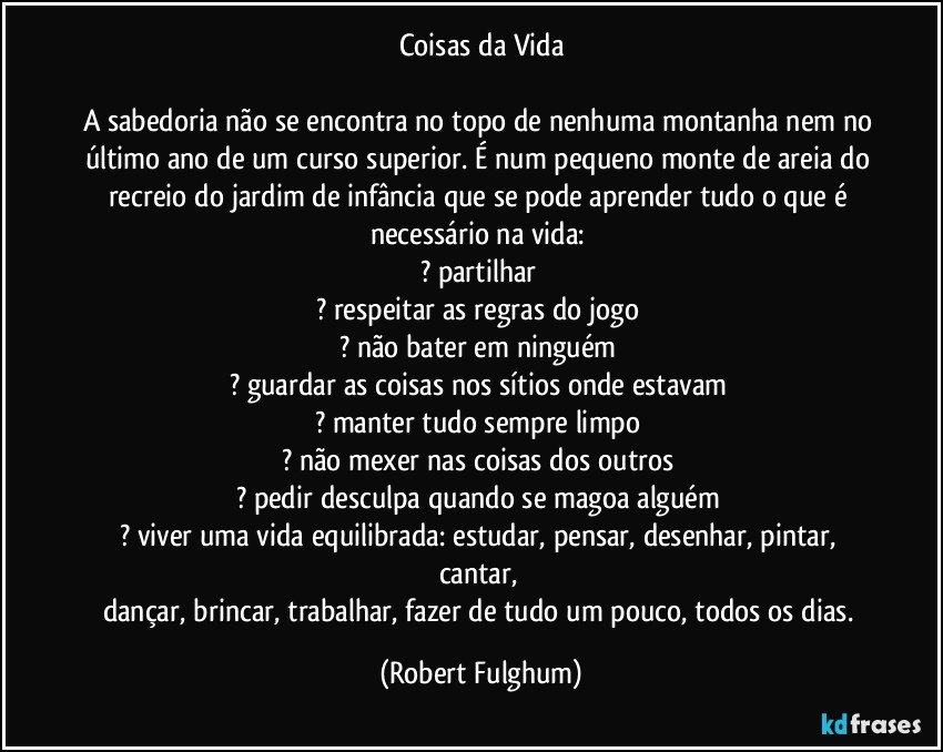 Coisas da Vida
 
A sabedoria não se encontra no topo de nenhuma montanha nem no último ano de um curso superior. É num pequeno monte de areia do recreio do jardim de infância que se pode aprender tudo o que é necessário na vida: 
? partilhar 
? respeitar as regras do jogo 
? não bater em ninguém 
? guardar as coisas nos sítios onde estavam 
? manter tudo sempre limpo 
? não mexer nas coisas dos outros 
? pedir desculpa quando se magoa alguém 
? viver uma vida equilibrada: estudar, pensar, desenhar, pintar, cantar, 
dançar, brincar, trabalhar, fazer de tudo um pouco, todos os dias. (Robert Fulghum)