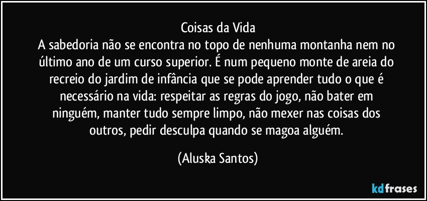 Coisas da Vida
A sabedoria não se encontra no topo de nenhuma montanha nem no último ano de um curso superior. É num pequeno monte de areia do recreio do jardim de infância que se pode aprender tudo o que é necessário na vida:  respeitar as regras do jogo, não bater em ninguém, manter tudo sempre limpo, não mexer nas coisas dos outros, pedir desculpa quando se magoa alguém. (Aluska Santos)