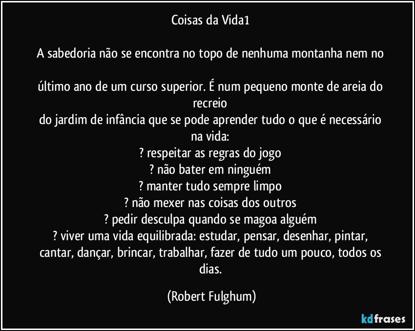 Coisas da Vida1 
 
A sabedoria não se encontra no topo de nenhuma montanha nem no 
último ano de um curso superior. É num pequeno monte de areia do recreio 
do jardim de infância que se pode aprender tudo o que é necessário na vida:  
? respeitar as regras do jogo 
? não bater em ninguém 
? manter tudo sempre limpo 
? não mexer nas coisas dos outros 
? pedir desculpa quando se magoa alguém 
? viver uma vida equilibrada: estudar, pensar, desenhar, pintar, cantar, dançar, brincar, trabalhar, fazer de tudo um pouco, todos os dias. (Robert Fulghum)