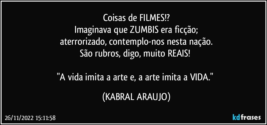 Coisas de FILMES!?
Imaginava que ZUMBIS era ficção;
aterrorizado, contemplo-nos nesta nação.
São rubros, digo, muito REAIS! 

"A vida imita a arte e, a arte imita a VIDA." (KABRAL ARAUJO)