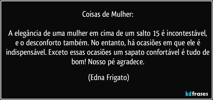 Coisas de Mulher: 

A elegância de uma mulher em cima de um salto 15 é incontestável, e o desconforto também. No entanto, há ocasiões em que ele é indispensável. Exceto essas ocasiões um sapato confortável é tudo de bom! Nosso pé agradece. (Edna Frigato)