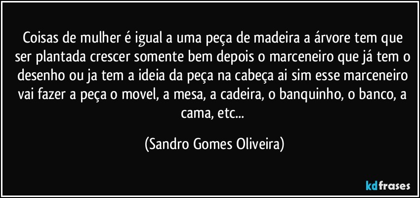 Coisas de mulher é igual a uma peça de madeira a árvore  tem que ser plantada crescer somente bem depois o marceneiro que já tem o desenho ou ja tem a ideia da peça na cabeça ai sim esse marceneiro vai fazer a peça o movel, a mesa, a cadeira, o banquinho, o banco, a cama, etc... (Sandro Gomes Oliveira)