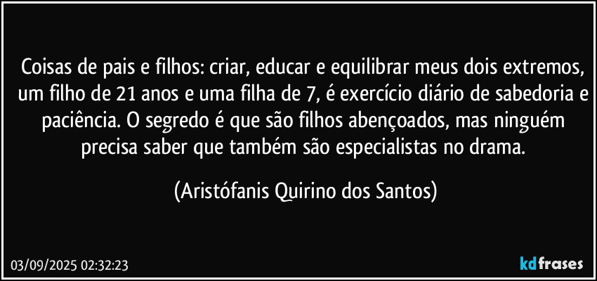 Coisas de pais e filhos: criar, educar e equilibrar meus dois extremos, um filho de 21 anos e uma filha de 7, é exercício diário de sabedoria e paciência. O segredo é que são filhos abençoados, mas ninguém precisa saber que também são especialistas no drama. (Aristófanis Quirino dos Santos)