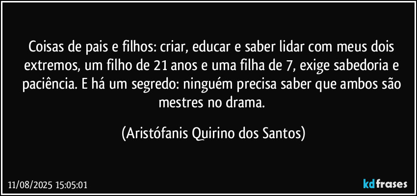 Coisas de pais e filhos: criar, educar e saber lidar com meus dois extremos, um filho de 21 anos e uma filha de 7, exige sabedoria e paciência. E há um segredo: ninguém precisa saber que ambos são mestres no drama. (Aristófanis Quirino dos Santos)