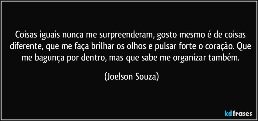 Coisas iguais nunca me surpreenderam, gosto mesmo é de coisas diferente, que me faça brilhar os olhos e pulsar forte o coração. Que me bagunça por dentro, mas que sabe me organizar também. (Joelson Souza)