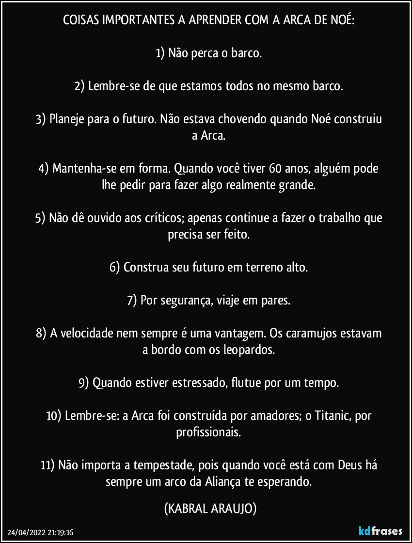 COISAS IMPORTANTES A APRENDER COM A ARCA DE NOÉ: 

1) Não perca o barco. 

2) Lembre-se de que estamos todos no mesmo barco. 

3) Planeje para o futuro. Não estava chovendo quando Noé construiu a Arca. 

4) Mantenha-se em forma. Quando você tiver 60 anos, alguém pode lhe pedir para fazer algo realmente grande. 

5) Não dê ouvido aos críticos; apenas continue a fazer o trabalho que precisa ser feito. 

6) Construa seu futuro em terreno alto. 

7) Por segurança, viaje em pares. 

8) A velocidade nem sempre é uma vantagem. Os caramujos estavam a bordo com os leopardos. 

9) Quando estiver estressado, flutue por um tempo. 

10) Lembre-se: a Arca foi construída por amadores; o Titanic, por profissionais. 

11) Não importa a tempestade, pois quando você está com Deus há sempre um arco da Aliança te esperando. (KABRAL ARAUJO)