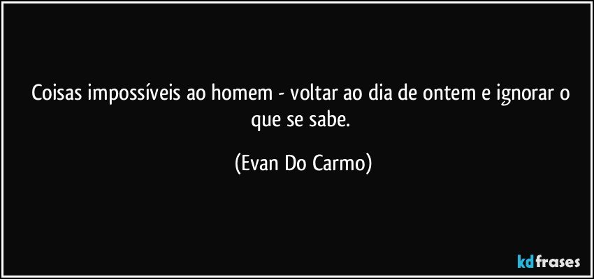 Coisas impossíveis ao homem - voltar ao dia de ontem e ignorar o que se sabe. (Evan Do Carmo)