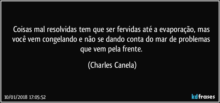 Coisas mal resolvidas tem que ser fervidas até a evaporação, mas você vem congelando e não se dando conta do mar de problemas que vem pela frente. (Charles Canela)