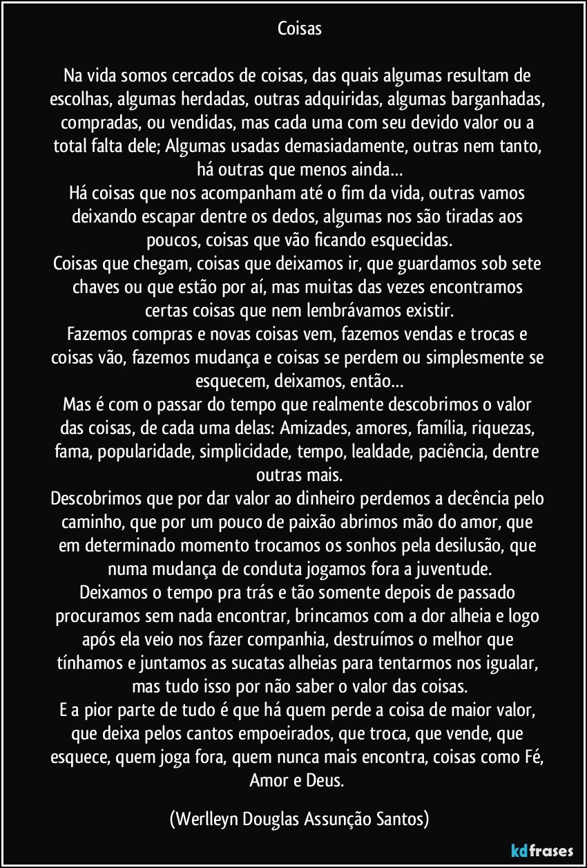 Coisas

Na vida somos cercados de coisas, das quais algumas resultam de escolhas, algumas herdadas, outras adquiridas, algumas barganhadas, compradas, ou vendidas, mas cada uma com seu devido valor ou a total falta dele; Algumas usadas demasiadamente, outras nem tanto, há outras que menos ainda…
Há coisas que nos acompanham até o fim da vida, outras vamos deixando escapar dentre os dedos, algumas nos são tiradas aos poucos, coisas que vão ficando esquecidas.
Coisas que chegam, coisas que deixamos ir, que guardamos sob sete chaves ou que estão por aí, mas muitas das vezes encontramos certas coisas que nem lembrávamos existir.
Fazemos compras e novas coisas vem, fazemos vendas e trocas e coisas vão, fazemos mudança e coisas se perdem ou simplesmente se esquecem, deixamos, então…
Mas é com o passar do tempo que realmente descobrimos o valor das coisas, de cada uma delas: Amizades, amores, família, riquezas, fama, popularidade, simplicidade, tempo, lealdade, paciência, dentre outras mais.
Descobrimos que por dar valor ao dinheiro perdemos a decência pelo caminho, que por um pouco de paixão abrimos mão do amor, que em determinado momento trocamos os sonhos pela desilusão, que numa mudança de conduta jogamos fora a juventude.
Deixamos o tempo pra trás e tão somente depois de passado procuramos sem nada encontrar, brincamos com a dor alheia e logo após ela veio nos fazer companhia, destruímos o melhor que tínhamos e juntamos as sucatas alheias para tentarmos nos igualar, mas tudo isso por não saber o valor das coisas.
E a pior parte de tudo é que há quem perde a coisa de maior valor, que deixa pelos cantos empoeirados, que troca, que vende, que esquece, quem joga fora, quem nunca mais encontra, coisas como Fé, Amor e Deus. (Werlleyn Douglas Assunção Santos)