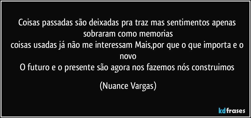 Coisas passadas são deixadas pra traz mas sentimentos apenas sobraram como memorias
coisas usadas já não me interessam Mais,por que o que importa e o novo
O futuro e o presente são agora nos fazemos nós construimos (Nuance Vargas)