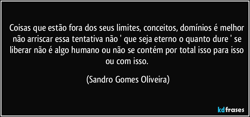 Coisas que estão fora dos seus limites, conceitos, domínios é melhor não arriscar essa tentativa não ' que seja eterno o quanto dure ' se liberar não é algo humano ou não se contém por total isso para isso ou com isso. (Sandro Gomes Oliveira)